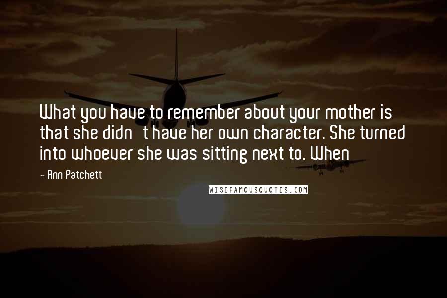 Ann Patchett quotes: What you have to remember about your mother is that she didn't have her own character. She turned into whoever she was sitting next to. When