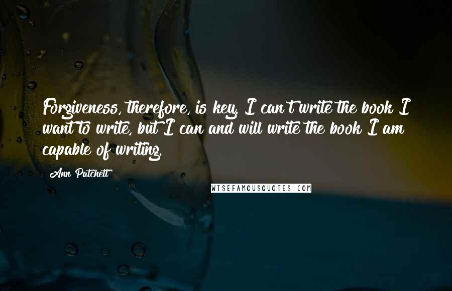 Ann Patchett quotes: Forgiveness, therefore, is key. I can't write the book I want to write, but I can and will write the book I am capable of writing.