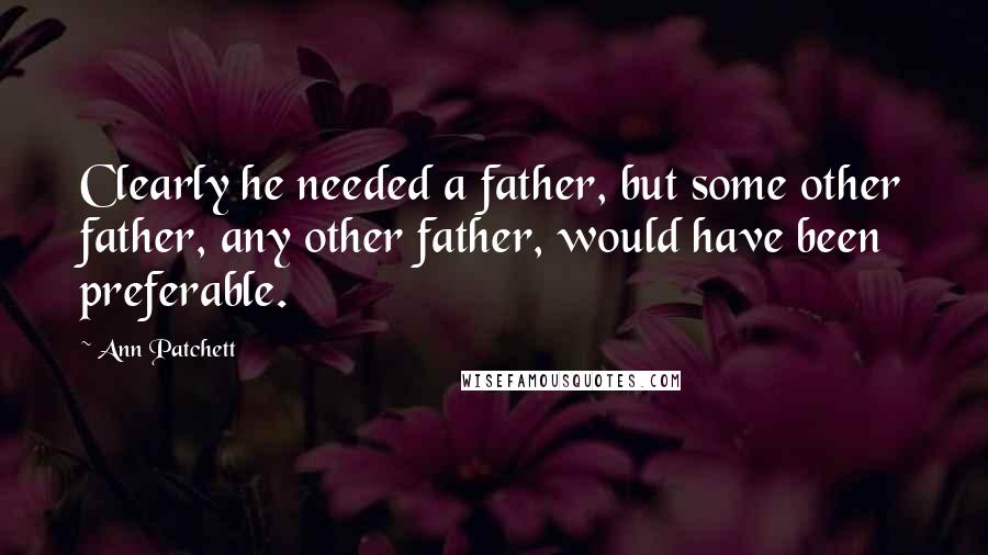 Ann Patchett quotes: Clearly he needed a father, but some other father, any other father, would have been preferable.
