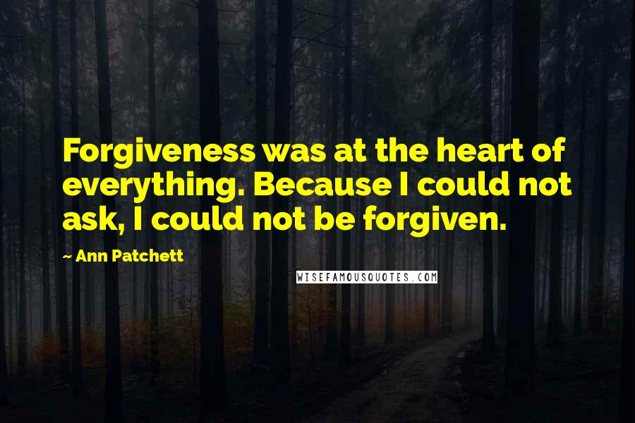 Ann Patchett quotes: Forgiveness was at the heart of everything. Because I could not ask, I could not be forgiven.