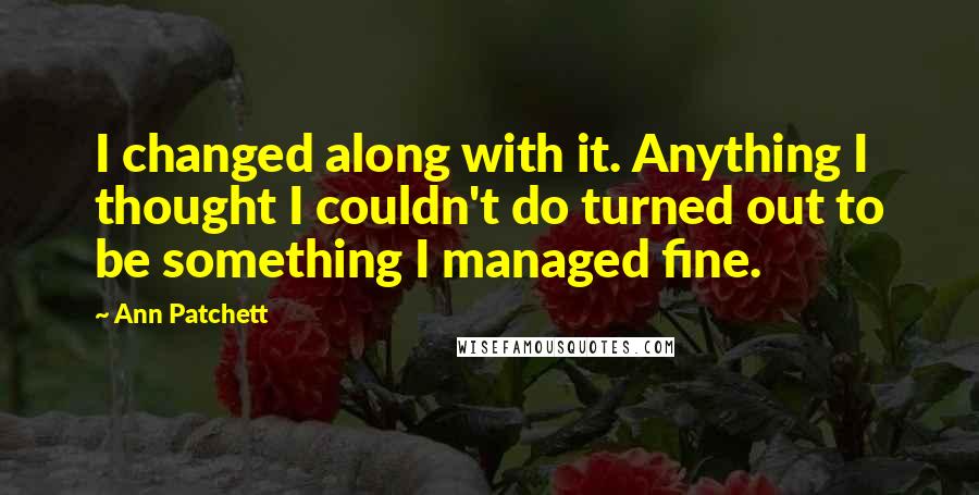 Ann Patchett quotes: I changed along with it. Anything I thought I couldn't do turned out to be something I managed fine.