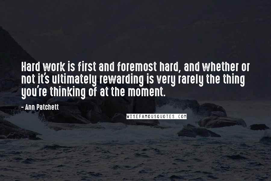 Ann Patchett quotes: Hard work is first and foremost hard, and whether or not it's ultimately rewarding is very rarely the thing you're thinking of at the moment.