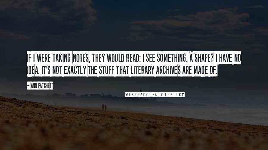 Ann Patchett quotes: If I were taking notes, they would read: I see something. A shape? I have no idea. It's not exactly the stuff that literary archives are made of.