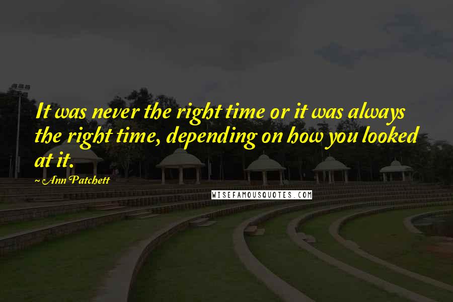 Ann Patchett quotes: It was never the right time or it was always the right time, depending on how you looked at it.
