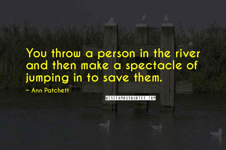 Ann Patchett quotes: You throw a person in the river and then make a spectacle of jumping in to save them.