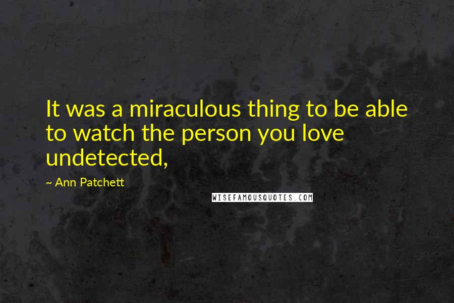 Ann Patchett quotes: It was a miraculous thing to be able to watch the person you love undetected,