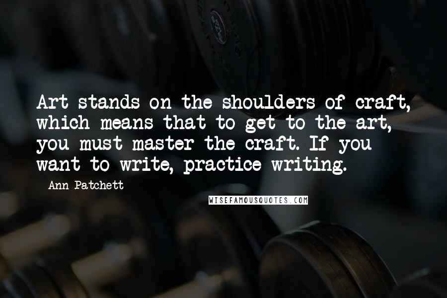 Ann Patchett quotes: Art stands on the shoulders of craft, which means that to get to the art, you must master the craft. If you want to write, practice writing.