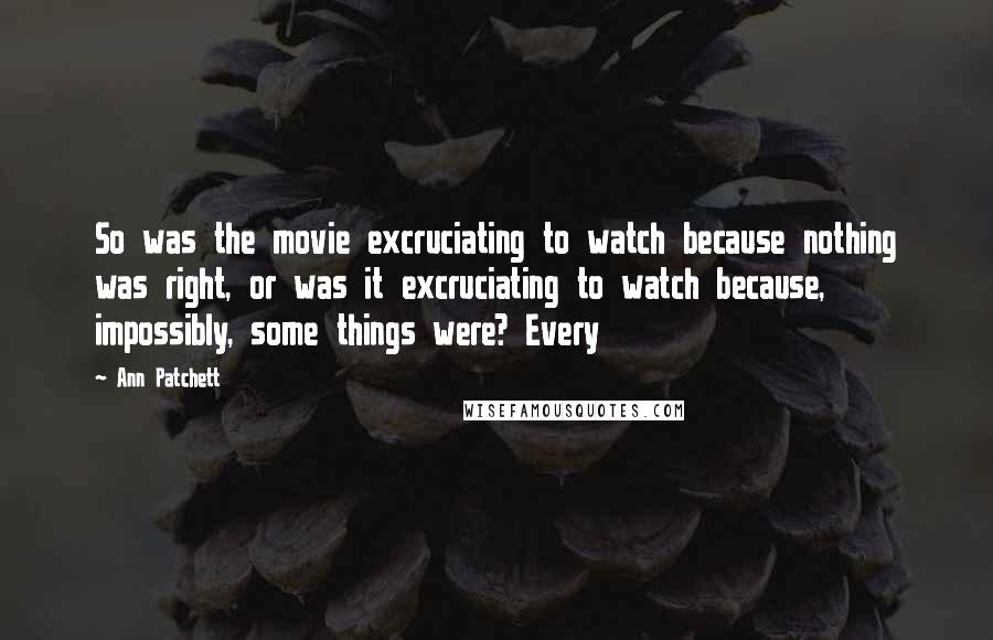 Ann Patchett quotes: So was the movie excruciating to watch because nothing was right, or was it excruciating to watch because, impossibly, some things were? Every