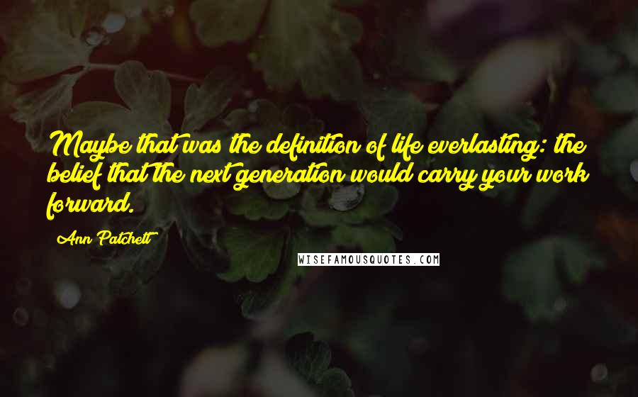 Ann Patchett quotes: Maybe that was the definition of life everlasting: the belief that the next generation would carry your work forward.