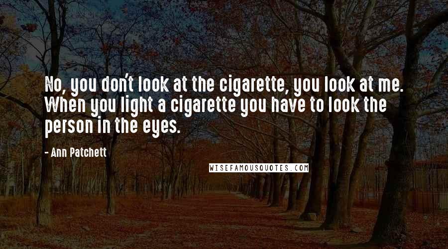 Ann Patchett quotes: No, you don't look at the cigarette, you look at me. When you light a cigarette you have to look the person in the eyes.