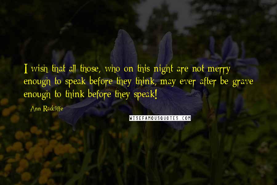 Ann Radcliffe quotes: I wish that all those, who on this night are not merry enough to speak before they think, may ever after be grave enough to think before they speak! Ann Radcliffe quotes: I wish that all those, who on this night are not merry enough to speak before they think, may ever after be grave enough to think before they speak!