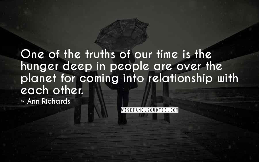 Ann Richards quotes: One of the truths of our time is the hunger deep in people are over the planet for coming into relationship with each other. Ann Richards quotes: One of the truths of our time is the hunger deep in people are over the planet for coming into relationship with each other.