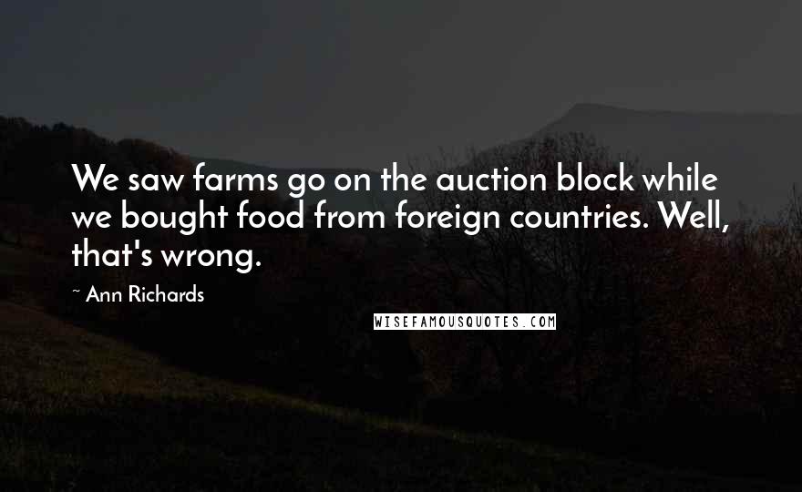 Ann Richards quotes: We saw farms go on the auction block while we bought food from foreign countries. Well, that's wrong.