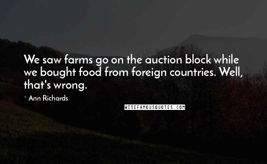 Ann Richards quotes: We saw farms go on the auction block while we bought food from foreign countries. Well, that's wrong. Ann Richards quotes: We saw farms go on the auction block while we bought food from foreign countries. Well, that's wrong.
