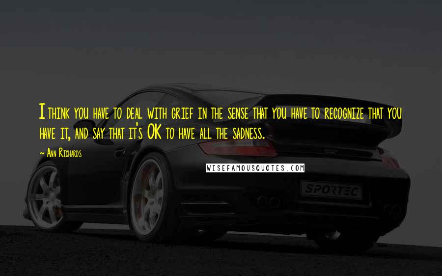 Ann Richards quotes: I think you have to deal with grief in the sense that you have to recognize that you have it, and say that it's OK to have all the sadness.