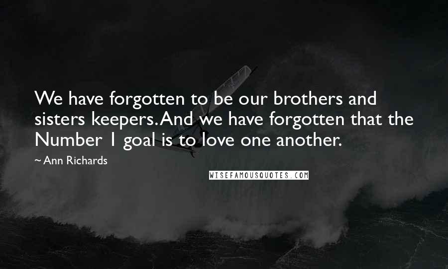 Ann Richards quotes: We have forgotten to be our brothers and sisters keepers. And we have forgotten that the Number 1 goal is to love one another. Ann Richards quotes: We have forgotten to be our brothers and sisters keepers. And we have forgotten that the Number 1 goal is to love one another.