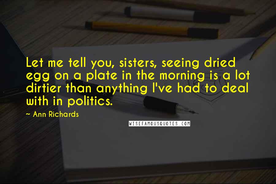 Ann Richards quotes: Let me tell you, sisters, seeing dried egg on a plate in the morning is a lot dirtier than anything I've had to deal with in politics. Ann Richards quotes: Let me tell you, sisters, seeing dried egg on a plate in the morning is a lot dirtier than anything I've had to deal with in politics.