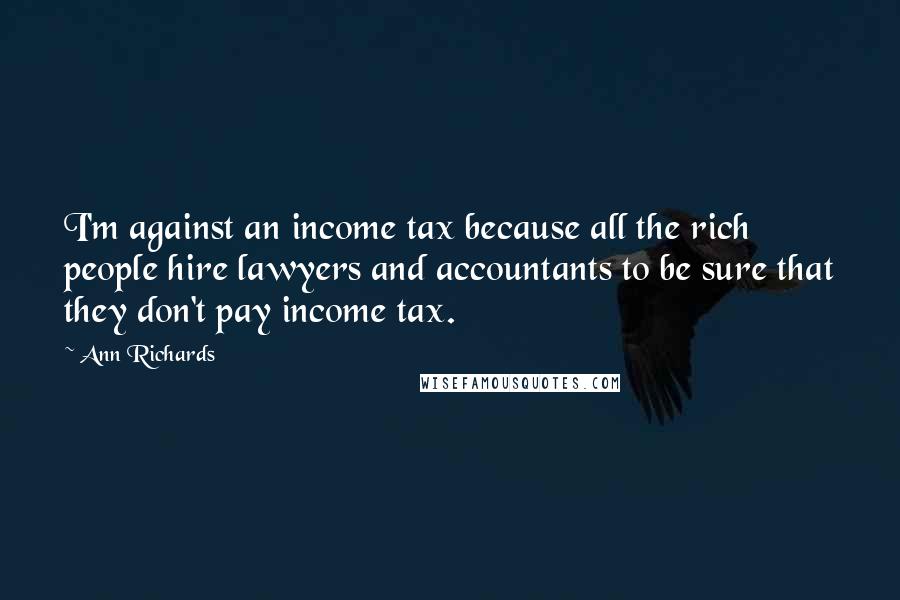 Ann Richards quotes: I'm against an income tax because all the rich people hire lawyers and accountants to be sure that they don't pay income tax. Ann Richards quotes: I'm against an income tax because all the rich people hire lawyers and accountants to be sure that they don't pay income tax.