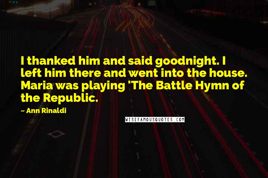 Ann Rinaldi quotes: I thanked him and said goodnight. I left him there and went into the house. Maria was playing 'The Battle Hymn of the Republic.