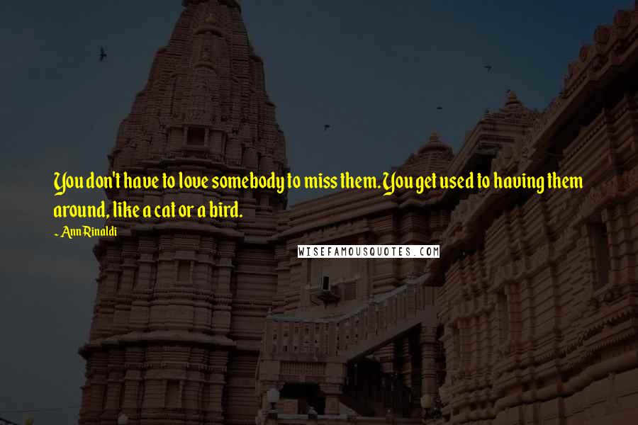 Ann Rinaldi quotes: You don't have to love somebody to miss them. You get used to having them around, like a cat or a bird.