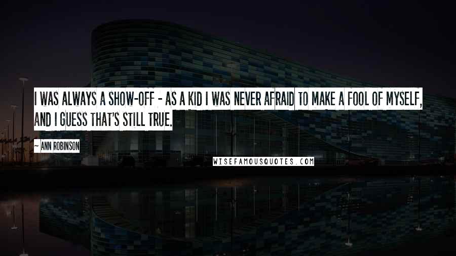 Ann Robinson quotes: I was always a show-off - as a kid I was never afraid to make a fool of myself, and I guess that's still true. Ann Robinson quotes: I was always a show-off - as a kid I was never afraid to make a fool of myself, and I guess that's still true.
