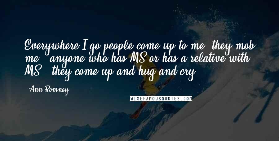 Ann Romney quotes: Everywhere I go people come up to me, they mob me - anyone who has MS or has a relative with MS - they come up and hug and cry.