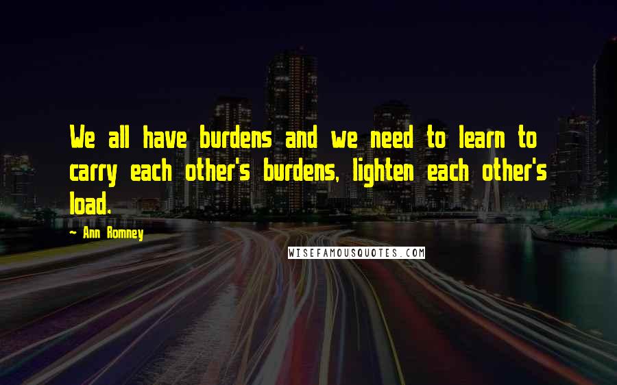 Ann Romney quotes: We all have burdens and we need to learn to carry each other's burdens, lighten each other's load.