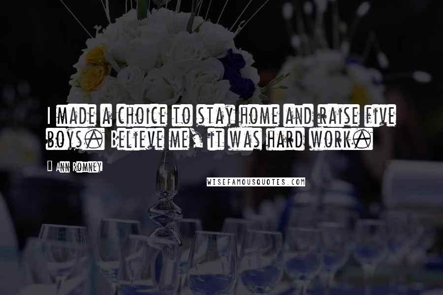 Ann Romney quotes: I made a choice to stay home and raise five boys. Believe me, it was hard work.