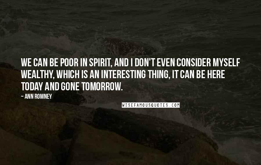 Ann Romney quotes: We can be poor in spirit, and I don't even consider myself wealthy, which is an interesting thing, it can be here today and gone tomorrow.