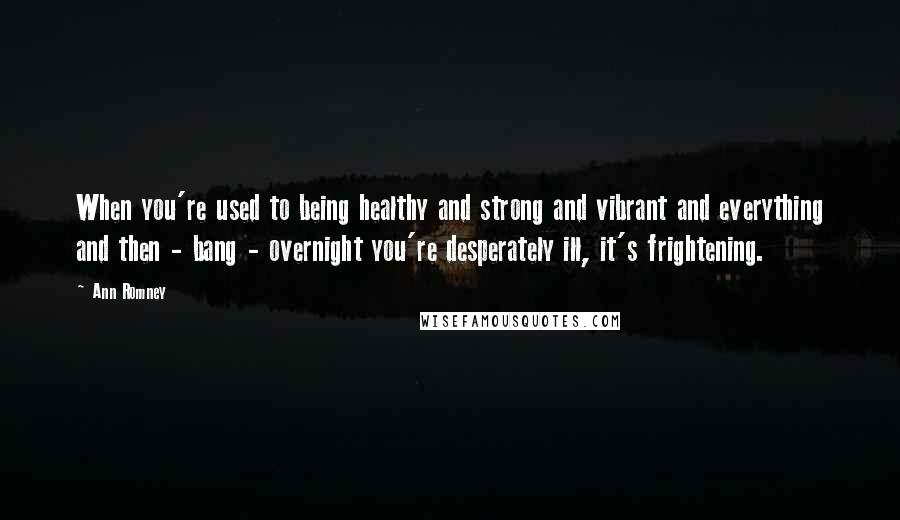 Ann Romney quotes: When you're used to being healthy and strong and vibrant and everything and then - bang - overnight you're desperately ill, it's frightening.