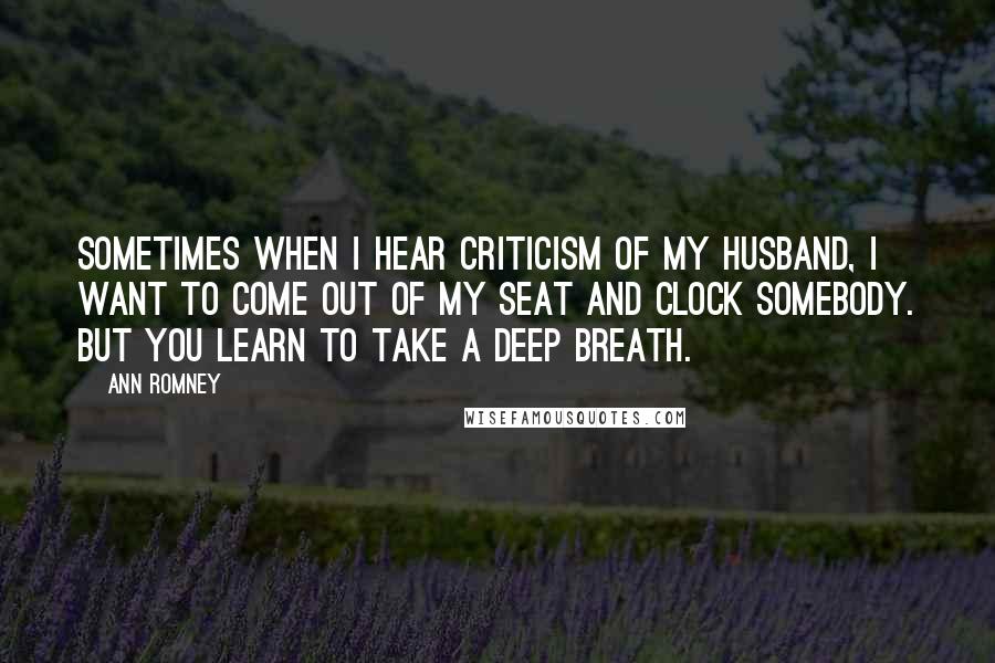 Ann Romney quotes: Sometimes when I hear criticism of my husband, I want to come out of my seat and clock somebody. But you learn to take a deep breath.