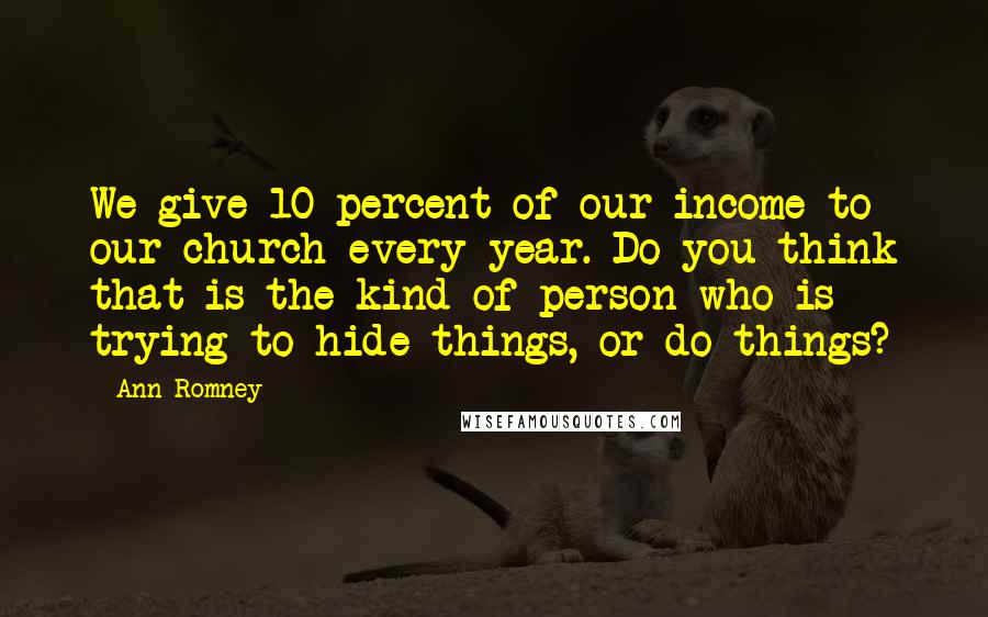 Ann Romney quotes: We give 10 percent of our income to our church every year. Do you think that is the kind of person who is trying to hide things, or do things?