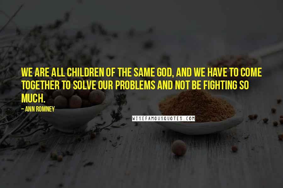 Ann Romney quotes: We are all children of the same God, and we have to come together to solve our problems and not be fighting so much.
