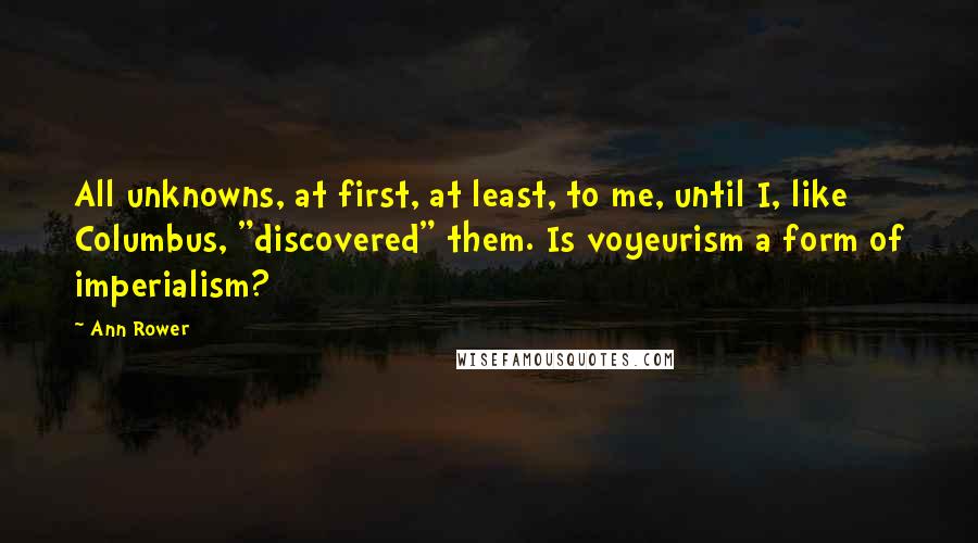Ann Rower quotes: All unknowns, at first, at least, to me, until I, like Columbus, "discovered" them. Is voyeurism a form of imperialism? Ann Rower quotes: All unknowns, at first, at least, to me, until I, like Columbus, "discovered" them. Is voyeurism a form of imperialism?