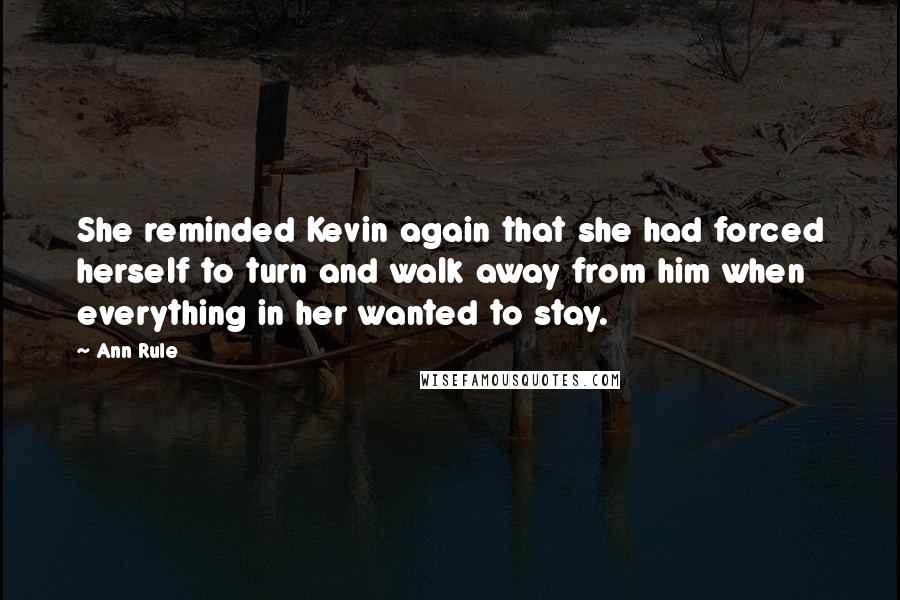 Ann Rule quotes: She reminded Kevin again that she had forced herself to turn and walk away from him when everything in her wanted to stay. Ann Rule quotes: She reminded Kevin again that she had forced herself to turn and walk away from him when everything in her wanted to stay.