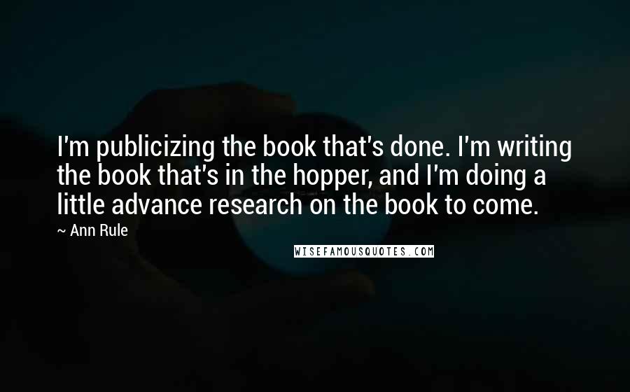 Ann Rule quotes: I'm publicizing the book that's done. I'm writing the book that's in the hopper, and I'm doing a little advance research on the book to come. Ann Rule quotes: I'm publicizing the book that's done. I'm writing the book that's in the hopper, and I'm doing a little advance research on the book to come.