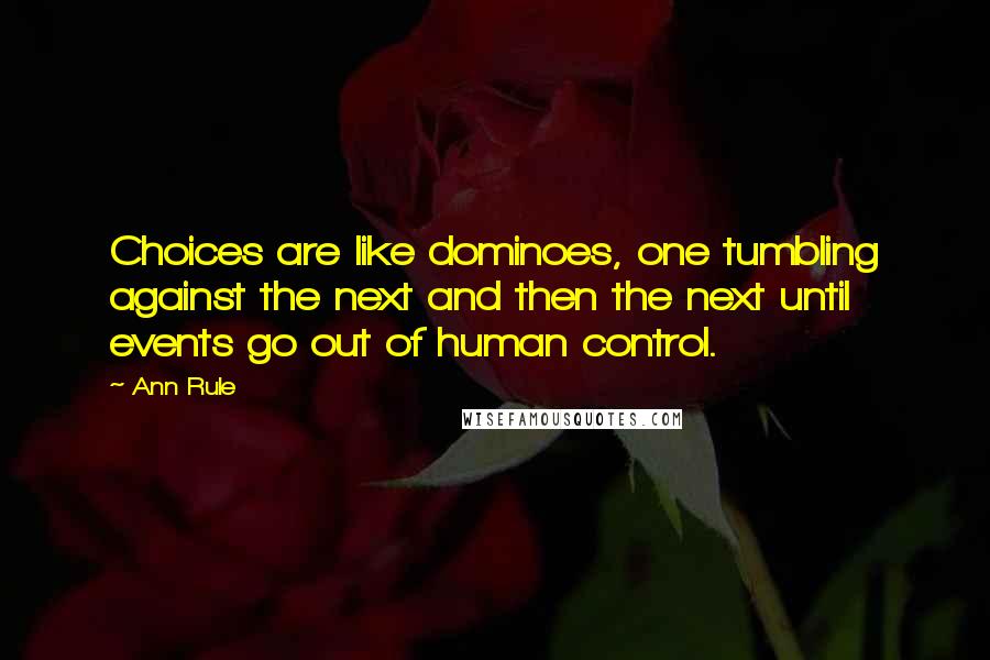 Ann Rule quotes: Choices are like dominoes, one tumbling against the next and then the next until events go out of human control. Ann Rule quotes: Choices are like dominoes, one tumbling against the next and then the next until events go out of human control.