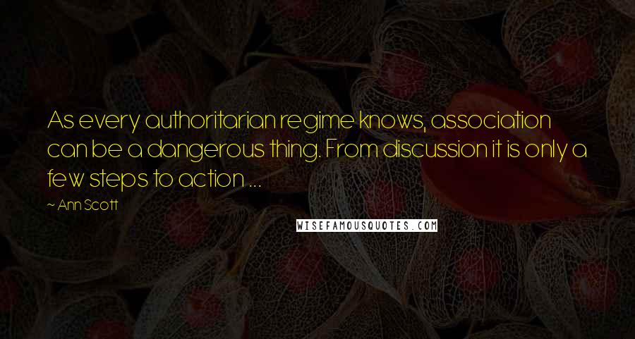 Ann Scott quotes: As every authoritarian regime knows, association can be a dangerous thing. From discussion it is only a few steps to action ...