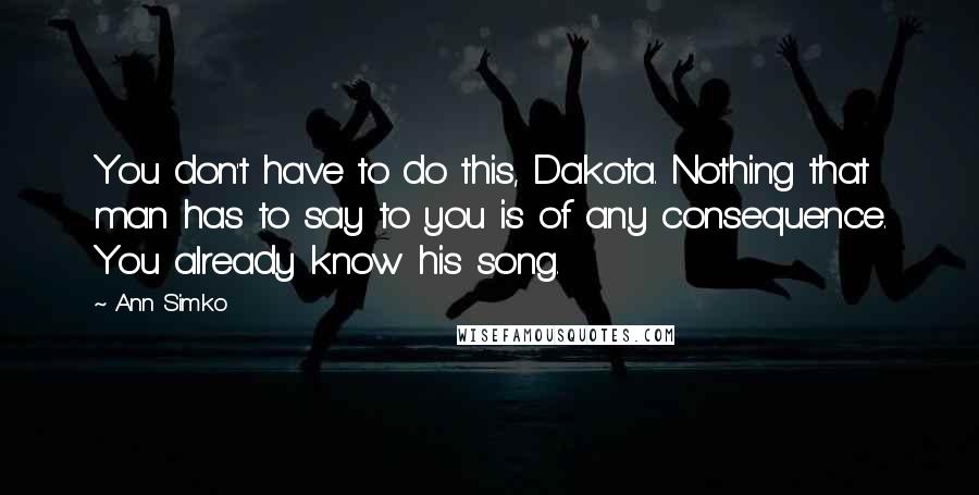 Ann Simko quotes: You don't have to do this, Dakota. Nothing that man has to say to you is of any consequence. You already know his song. Ann Simko quotes: You don't have to do this, Dakota. Nothing that man has to say to you is of any consequence. You already know his song.