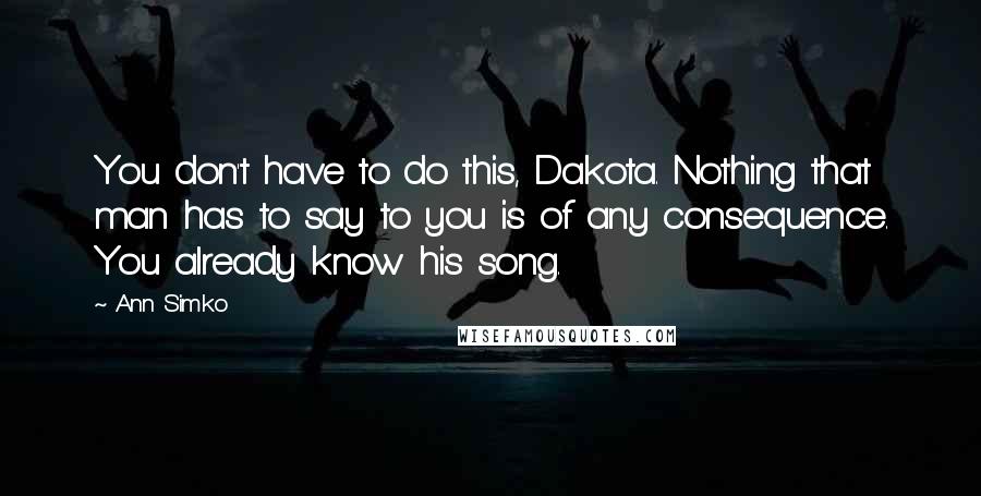 Ann Simko quotes: You don't have to do this, Dakota. Nothing that man has to say to you is of any consequence. You already know his song.