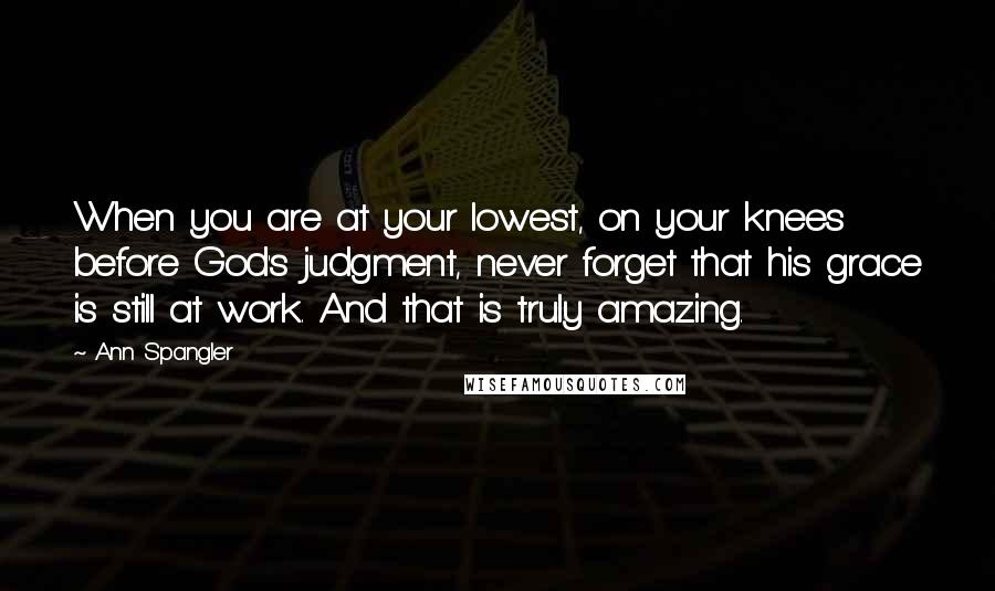 Ann Spangler quotes: When you are at your lowest, on your knees before God's judgment, never forget that his grace is still at work. And that is truly amazing. Ann Spangler quotes: When you are at your lowest, on your knees before God's judgment, never forget that his grace is still at work. And that is truly amazing.