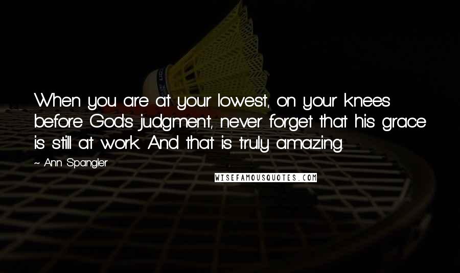 Ann Spangler quotes: When you are at your lowest, on your knees before God's judgment, never forget that his grace is still at work. And that is truly amazing.