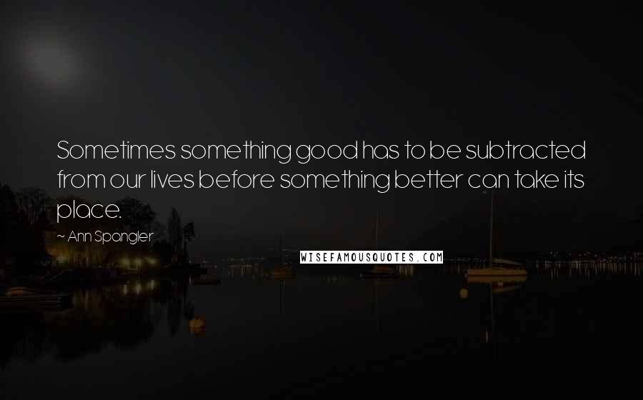 Ann Spangler quotes: Sometimes something good has to be subtracted from our lives before something better can take its place.