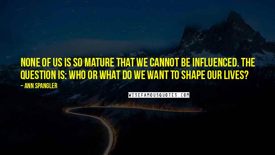 Ann Spangler quotes: None of us is so mature that we cannot be influenced. The question is: Who or what do we want to shape our lives?