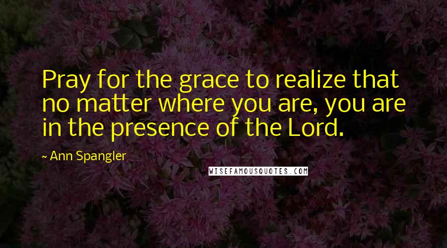 Ann Spangler quotes: Pray for the grace to realize that no matter where you are, you are in the presence of the Lord.