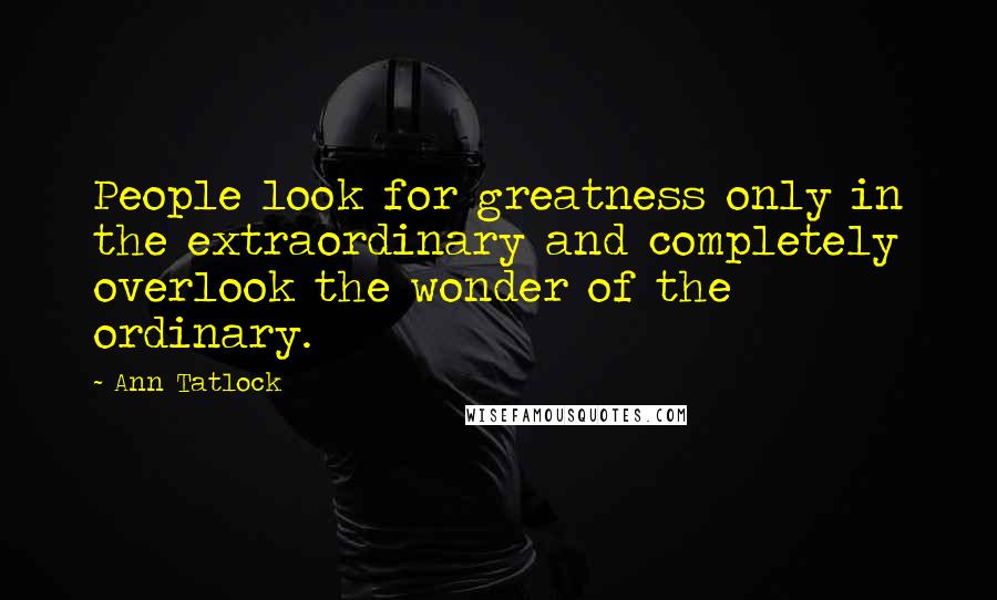 Ann Tatlock quotes: People look for greatness only in the extraordinary and completely overlook the wonder of the ordinary.