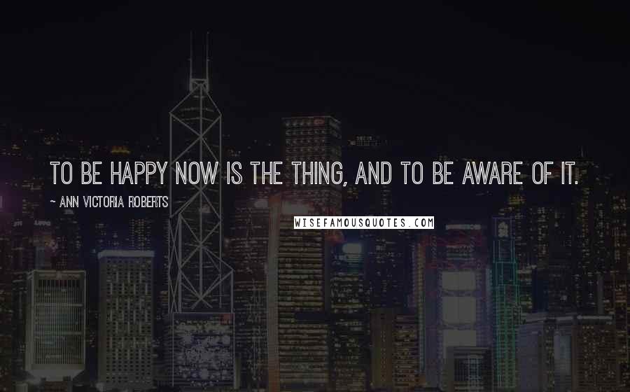 Ann Victoria Roberts quotes: To be happy now is the thing, and to be aware of it.