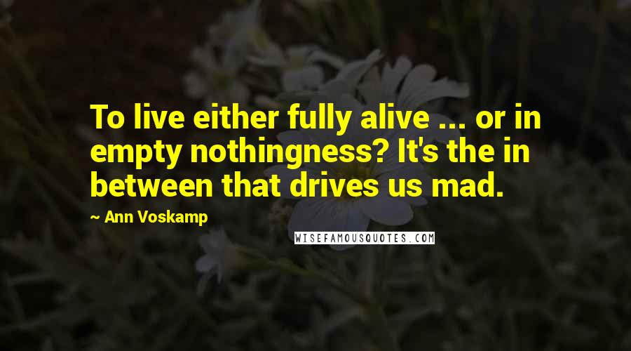 Ann Voskamp quotes: To live either fully alive ... or in empty nothingness? It's the in between that drives us mad.