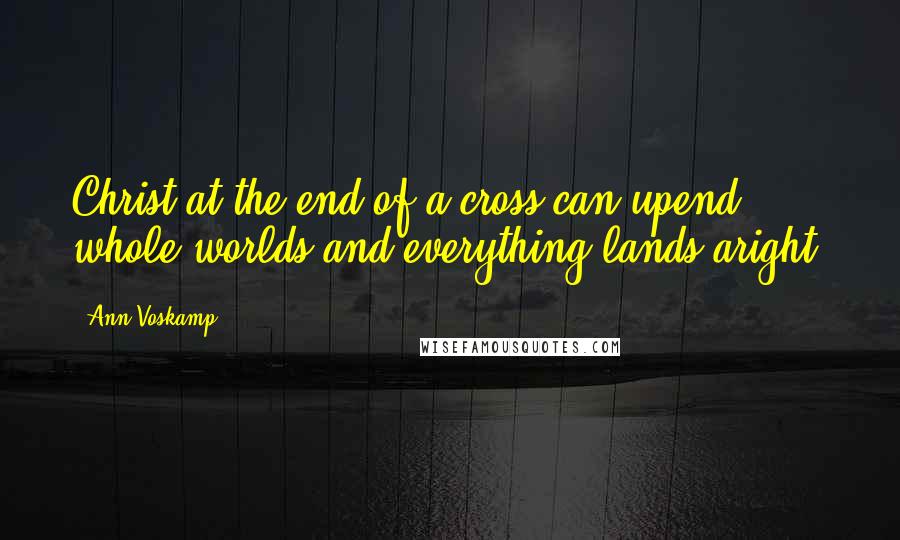 Ann Voskamp quotes: Christ at the end of a cross can upend whole worlds and everything lands aright.