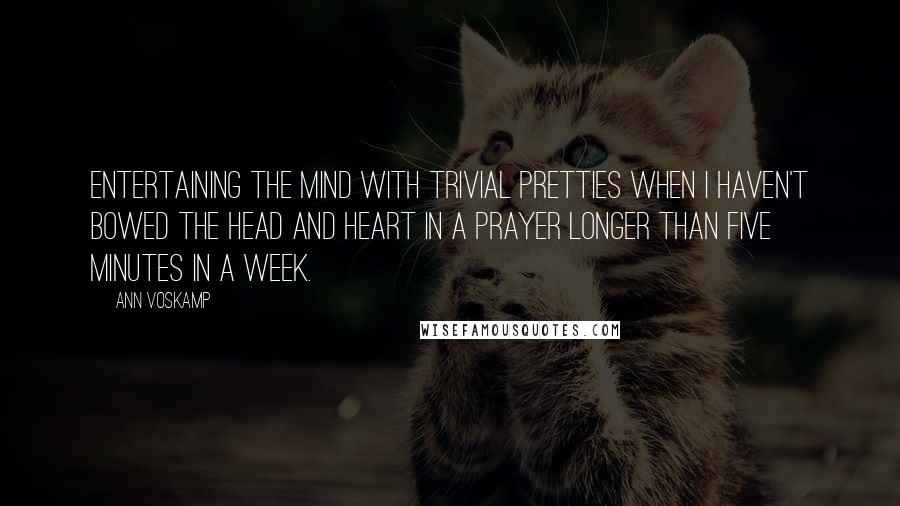 Ann Voskamp quotes: Entertaining the mind with trivial pretties when I haven't bowed the head and heart in a prayer longer than five minutes in a week.